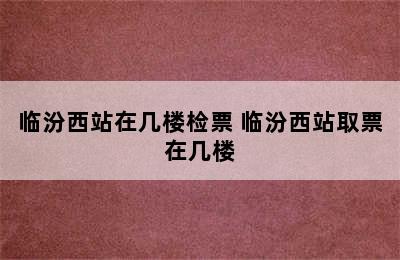 临汾西站在几楼检票 临汾西站取票在几楼